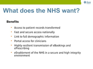 What does the NHS want?
 Benefits
   • Access to patient records transformed
   • Fast and secure access nationally
   • Link to full demographic information
   • Portal access for clinicians
   • Highly resilient transmission of eBookings and
     ePrescribing
   • eEnablement of the NHS in a secure and high integrity
     environment
 