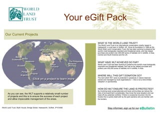 Your eGift Pack
    Our Current Projects

                                                                                      WHAT IS THE WORLD LAND TRUST?
                                                                                      The World Land Trust is an international conservation charity, based in
                                                                                      Halesworth, a rural town in Suffolk, UK. Since its foundation in 1989 as the
                                                                                      World Wide Land Conservation Trust, the has been working to preserve the
                                                                                      world's most biologically important and threatened lands, and has helped
                                                                                      purchase and protect over 400,000 acres of habitats rich in wildlife, in Asia,
                                                                                      Central and South America and the UK.



                                                                                      WHAT HAVE WLT ACHIEVED SO FAR?
                                                                                      World Land Trust has been working to preserve the world's most biologically
                                                                                      important and threatened habitats, and has so far helped purchase and
                                                                                      protect over 400,000 acres of habitats rich in wildlife, in Asia.



                                                                                      WHERE WILL THIS GIFT DONATION GO?
                                                                                      The land which WLT save is protected in perpetuity in nature reserves
                                      Click on a project to learn more                owned and managed by local organisations — this is not a time-limited
                                                                                      'adoption' or sponsorship.



                                                                                      HOW DO WLT ENSURE THE LAND IS PROTECTED?
                                                                                      By involving local conservationists and local communities we reduce the
       As you can see, the WLT supports a relatively small number                     risks of encroachment considerably; they know the local situation and can
                                                                                      head off any potential conflicts. If there is occasional incursion into the
       of projects and this is to ensure the success of each project                  forests this is quickly dealt with by the park wardens who are familiar with
       and allow impeccable management of the areas.                                  the borders.




World Land Trust, Blyth House, Bridge Street, Halesworth, Suffolk, IP19 8AB                        Stay informed, sign up for our
 