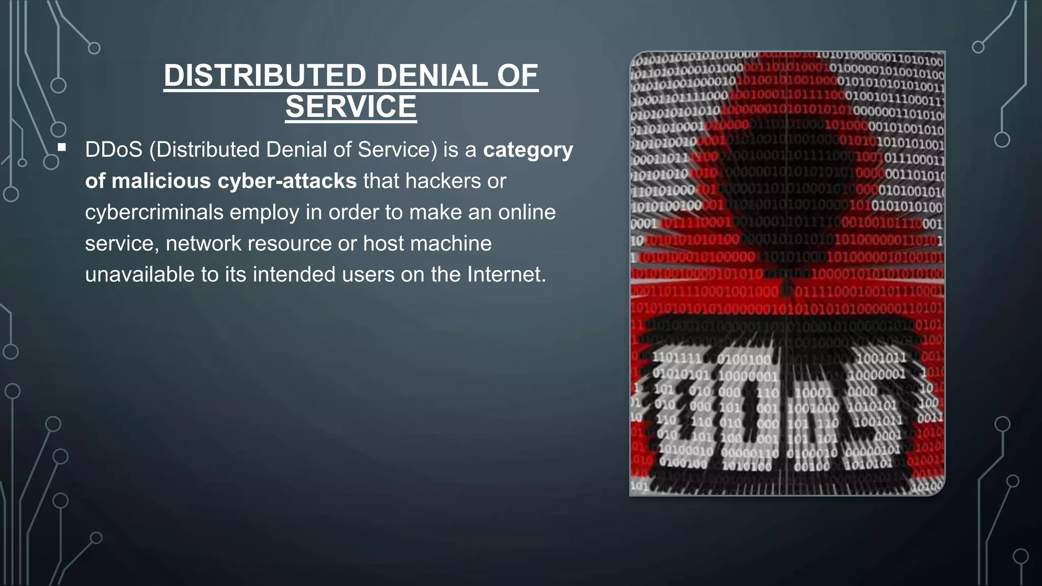DISTRIBUTED DENIAL OF
SERVICE
 DDoS (Distributed Denial of Service) is a category
of malicious cyber-attacks that hackers or
cybercriminals employ in order to make an online
service, network resource or host machine
unavailable to its intended users on the Internet.
 