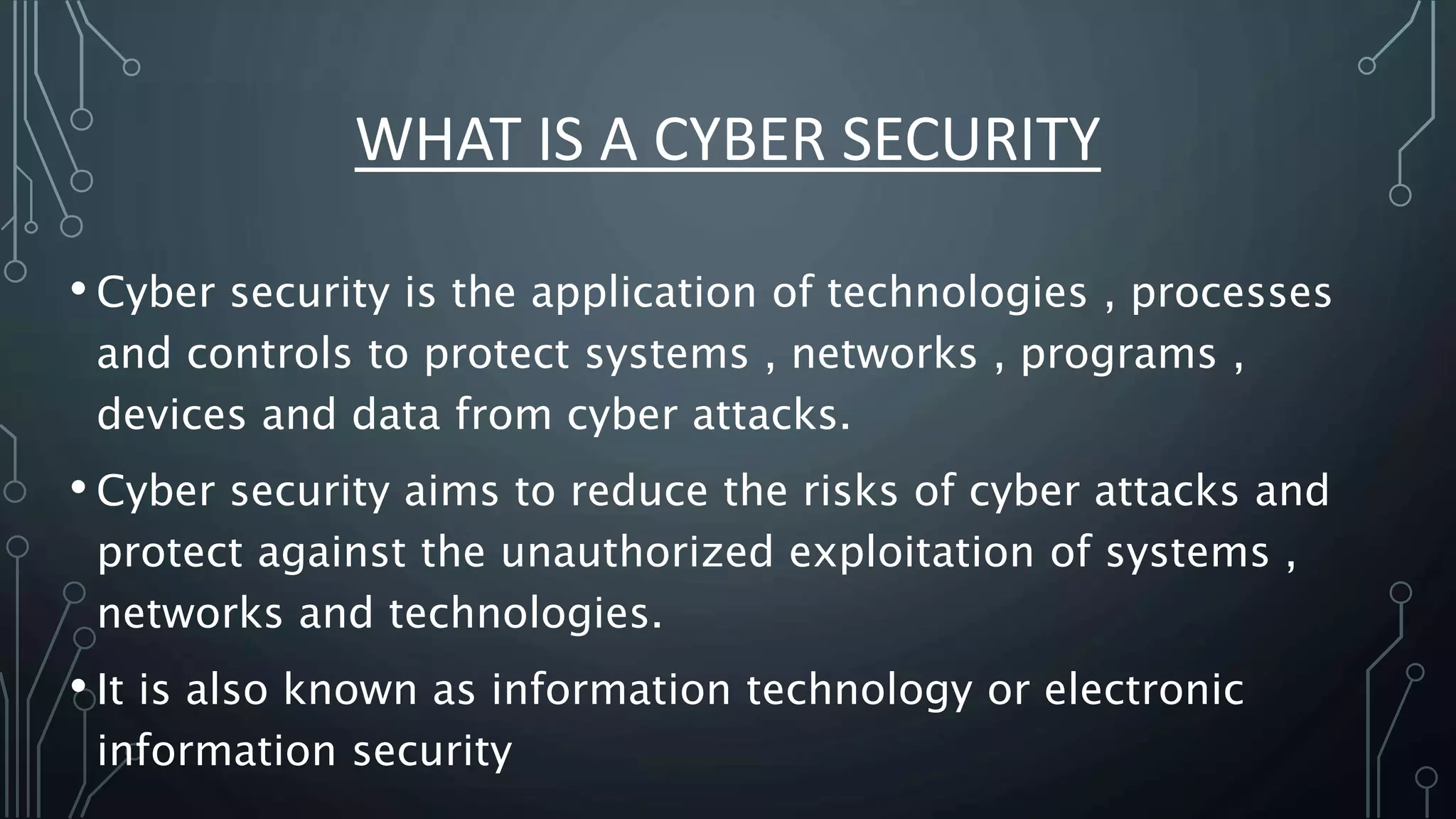 WHAT IS A CYBER SECURITY
• Cyber security is the application of technologies , processes
and controls to protect systems , networks , programs ,
devices and data from cyber attacks.
• Cyber security aims to reduce the risks of cyber attacks and
protect against the unauthorized exploitation of systems ,
networks and technologies.
• It is also known as information technology or electronic
information security
 