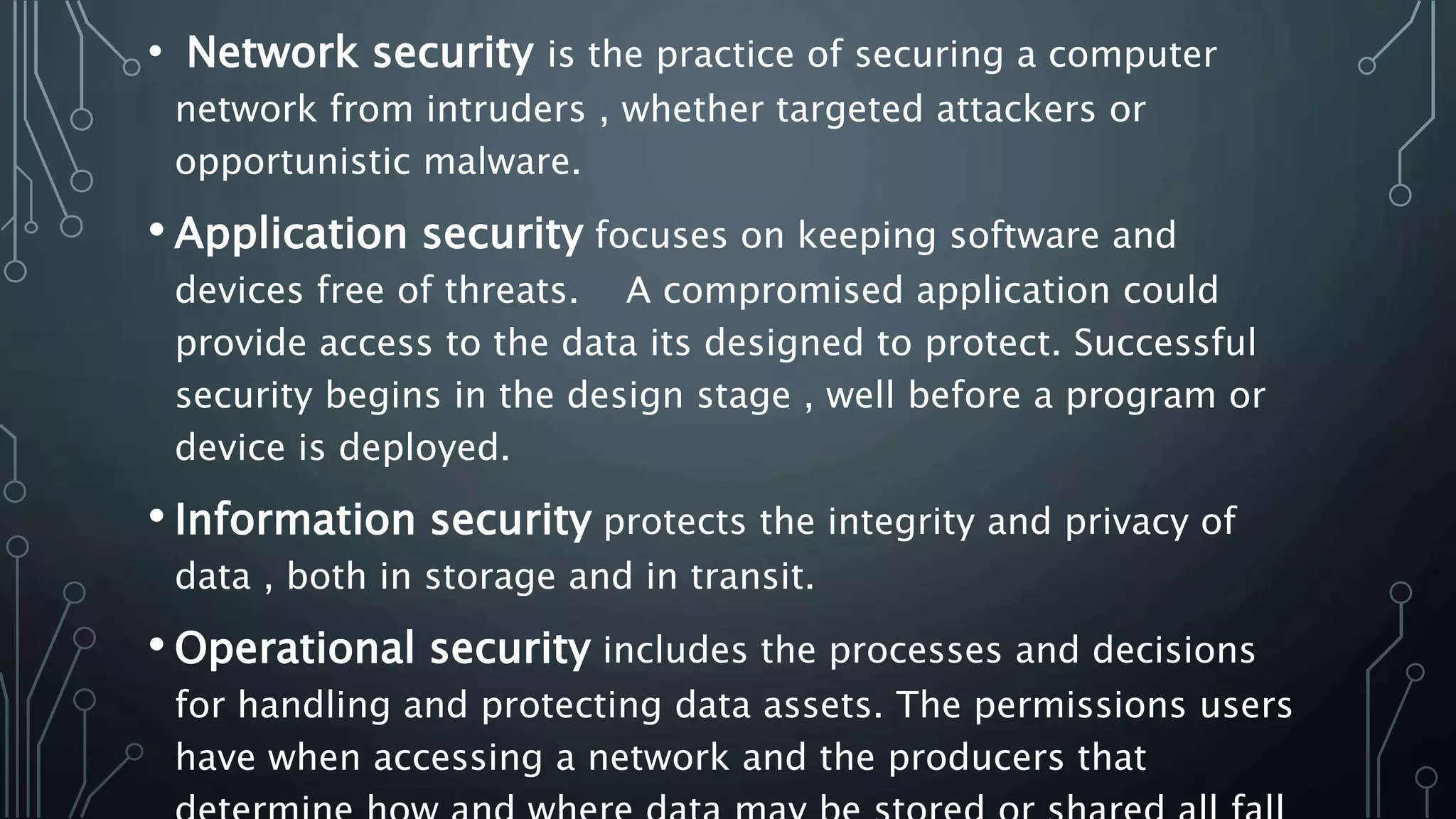 • Network security is the practice of securing a computer
network from intruders , whether targeted attackers or
opportunistic malware.
• Application security focuses on keeping software and
devices free of threats. A compromised application could
provide access to the data its designed to protect. Successful
security begins in the design stage , well before a program or
device is deployed.
• Information security protects the integrity and privacy of
data , both in storage and in transit.
• Operational security includes the processes and decisions
for handling and protecting data assets. The permissions users
have when accessing a network and the producers that
 