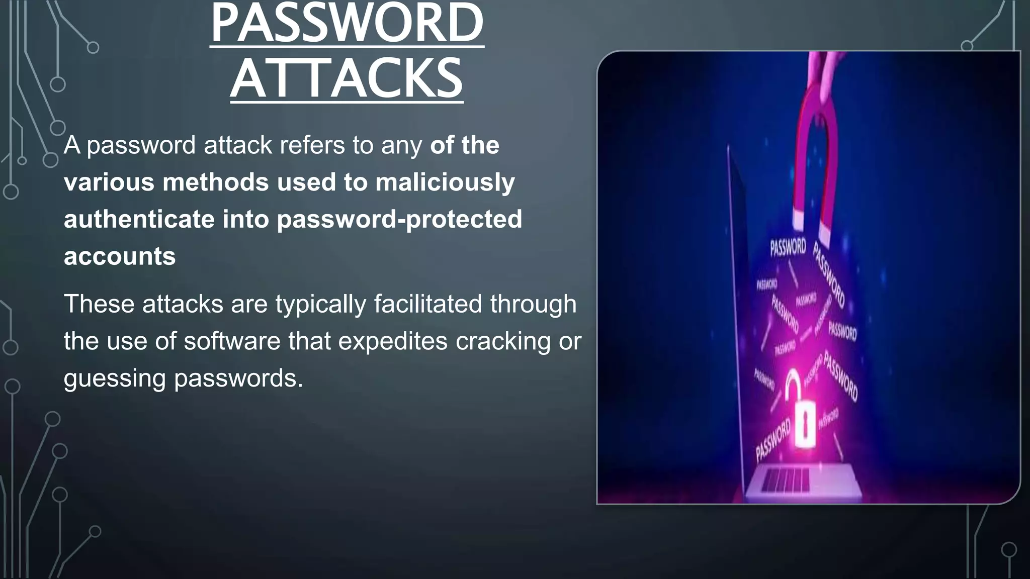 PASSWORD
ATTACKS
A password attack refers to any of the
various methods used to maliciously
authenticate into password-protected
accounts
These attacks are typically facilitated through
the use of software that expedites cracking or
guessing passwords.
 