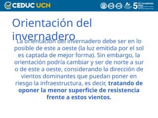 Orientación del
invernadero
La orientación del invernadero debe ser en lo
posible de este a oeste (la luz emitida por el sol
es captada de mejor forma). Sin embargo, la
orientación podría cambiar y ser de norte a sur
o de este a oeste, considerando la dirección de
vientos dominantes que puedan poner en
riesgo la infraestructura, es decir, tratando de
oponer la menor superficie de resistencia
frente a estos vientos.
 