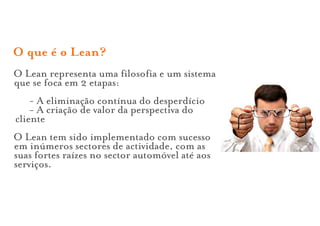 O que é o Lean?
O Lean representa uma filosofia e um sistema
que se foca em 2 etapas:
    - A eliminação contínua do desperdício
    - A criação de valor da perspectiva do
cliente
O Lean tem sido implementado com sucesso
em inúmeros sectores de actividade, com as
suas fortes raízes no sector automóvel até aos
serviços.
 