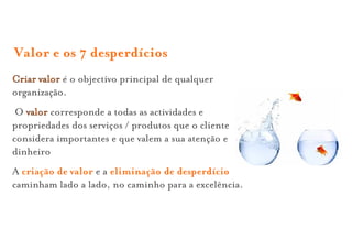 Valor e os 7 desperdícios
Criar valor é o objectivo principal de qualquer
organização.
 O valor corresponde a todas as actividades e
propriedades dos serviços / produtos que o cliente
considera importantes e que valem a sua atenção e
dinheiro
A criação de valor e a eliminação de desperdício
caminham lado a lado, no caminho para a excelência.
 