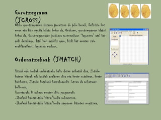 Gurutzegrama (JCROSS) Ohiko gurutzegramen sistema jarraitzen du joku honek. Definizio bat eman eta hitz egokia bilatu behar da. Ondoren, gurutzegraman idatzi behar da. Gurutzegramaren jarduera sortzerakoan “laguntza” atal bat gehi dezakegu. Atal hori erabiliz gero, hizki bat ematen zaio erabiltzaileari, laguntza moduan.  Ordenatzekoak (JMATCH) Hitzak edo irudiak ordenatzeko balio duten ariketak dira. Zutabe batean hitzak edo irudiak azaltzen dira eta beste zutabean, beste hainbeste. Zutabe batekoak bestekoarekin lotzea da ariketaren helburua. Horretarako bi aukera ematen ditu programaki: -Ikasleak hautatutako hitza/irudia aukeratzea. -Ikasleak hautatutako hitza/irudia xaguaren bitartez mugitzea. 