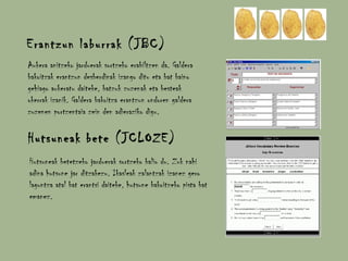 Erantzun laburrak (JBC) Aukera anitzeko jarduerak sortzeko erabiltzen da. Galdera bakoitzak erantzun desberdinak izango ditu eta bat baino gehiago aukeratu daiteke, batzuk zuzenak eta besteak okerrak izanik. Galdera bakoitza erantzun ondoren galdera zuzenen portzentaia zein den adieraziko digu. Hutsuneak bete (JCLOZE) Hutsuneak betetzeko jarduerak sortzeko balio du. Zuk nahi adina hutsune jar ditzakezu. Ikasleak zalantzak izanez gero laguntza atal bat erantsi daiteke, hutsune bakoitzeko pista bat emanez. 