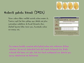 Hitzen ordena aldatuz esaldiak sortzeko aukera ematen du. Erantzun egoki bat baino gehiago egon daiteke eta jokua sortzerakoan erabakitzen da ikurrak baloratuko diren. Ikasleak laguntza behar izanez gero, horretarako aukera ere emango zaio. Ordenik gabeko hitzak (JMIX) Hot potatoes bezalako erreminta teknologikoek aukera anitz eskeintzen dizkiote irakasleari. Gai eta arlo desberdinak landu ahal izateko baliagarriak dira. Betiko euskarriak alde batera utzi gabe, bide berri hauek motibagarriak izan daitezke gaur egungo irakasleentzat eta ikasleentzat. 