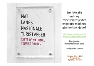 Oktober 2010 – 2013
Prosjektleder
Egil Ørjan Thorsen
Bør ikke alle
mat- og
reiselivsprosjekter
ende opp med noe
gjesten kan kjøpe?
http://www.youtube.com/w
atch?v=gQExgGmQEWQ
Den jærske
matkonferansen 2013
Mangfaldet Jæren
 
