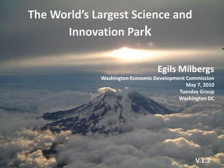 The World’s Largest Science and
      Innovation Park

                                  Egils Milbergs
             Washington Economic Development Commission
                                             May 7, 2010
                                          Tuesday Group
                                          Washington DC




                                                V.1.2
 