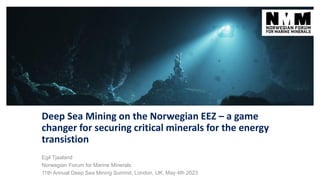 Deep Sea Mining on the Norwegian EEZ – a game
changer for securing critical minerals for the energy
transistion
Egil Tjaaland
Norwegian Forum for Marine Minerals
11th Annual Deep Sea Mining Summit, London, UK, May 4th 2023
 