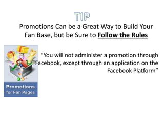 Promotions Can be a Great Way to Build Your
  Fan Base, but be Sure to Follow the Rules

       “You will not administer a promotion through
     Facebook, except through an application on the
                                 Facebook Platform”
 