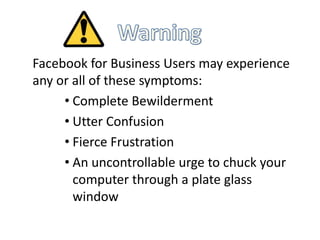 Facebook for Business Users may experience
any or all of these symptoms:
     • Complete Bewilderment
     • Utter Confusion
     • Fierce Frustration
     • An uncontrollable urge to chuck your
       computer through a plate glass
       window
 