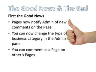 First the Good News
• Pages now notify Admin of new
  comments on the Page
• You can now change the type of
  business category in the Admin
  panel
• You can comment as a Page on
  other’s Pages
 