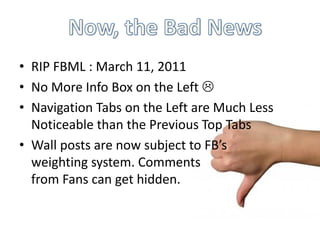 • RIP FBML : March 11, 2011
• No More Info Box on the Left 
• Navigation Tabs on the Left are Much Less
  Noticeable than the Previous Top Tabs
• Wall posts are now subject to FB’s
  weighting system. Comments
  from Fans can get hidden.
 