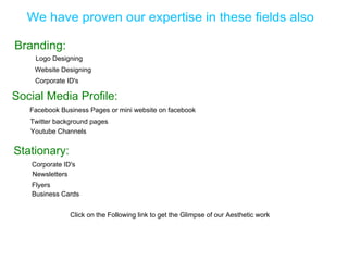 We have proven our expertise in these fields also

Branding:
    Logo Designing
    Website Designing
    Corporate ID's

Social Media Profile:
   Facebook Business Pages or mini website on facebook
   Twitter background pages
   Youtube Channels


Stationary:
   Corporate ID's
   Newsletters
   Flyers
   Business Cards


               Click on the Following link to get the Glimpse of our Aesthetic work
 