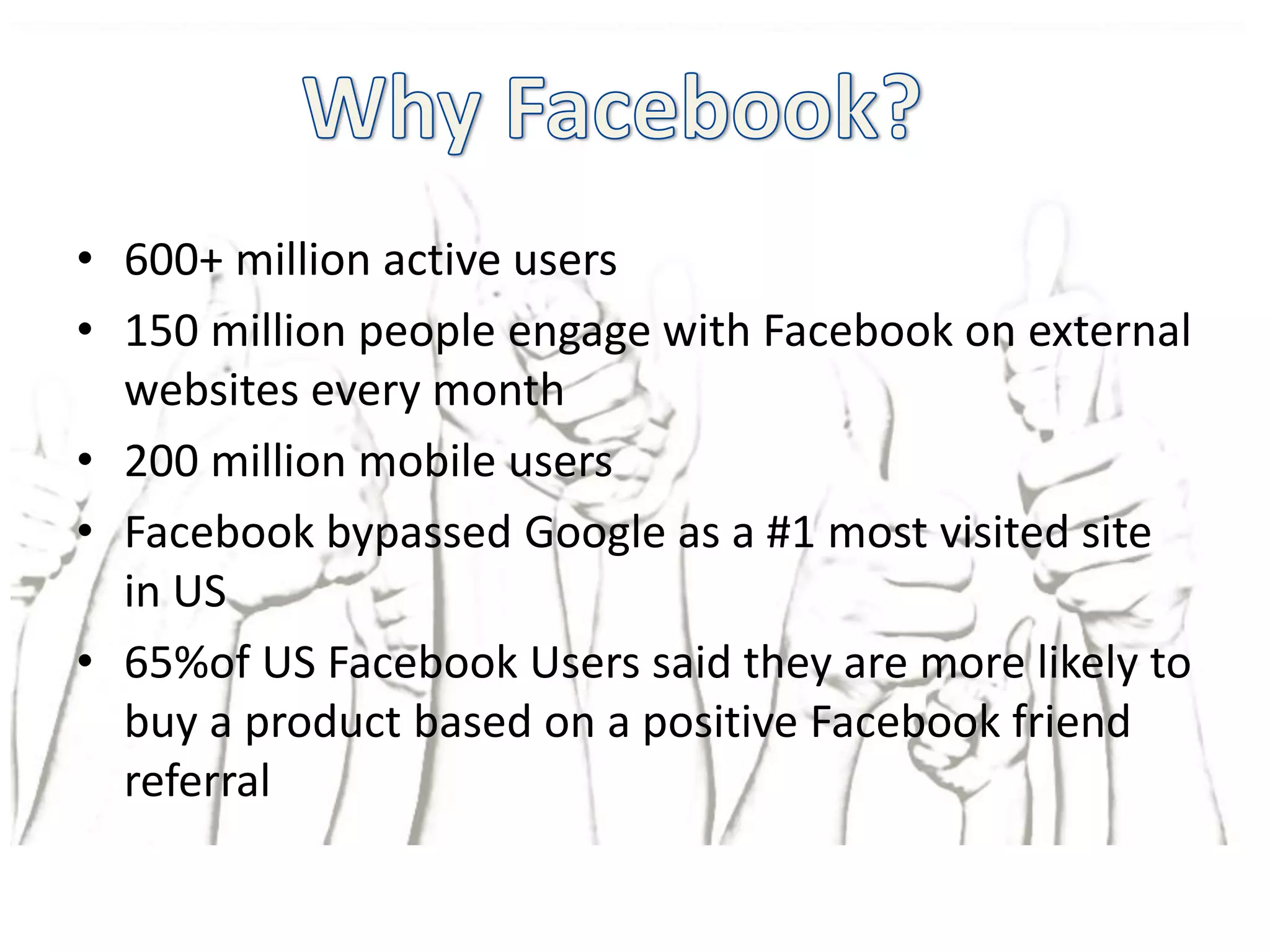 • 600+ million active users
• 150 million people engage with Facebook on external
  websites every month
• 200 million mobile users
• Facebook bypassed Google as a #1 most visited site
  in US
• 65%of US Facebook Users said they are more likely to
  buy a product based on a positive Facebook friend
  referral
 
