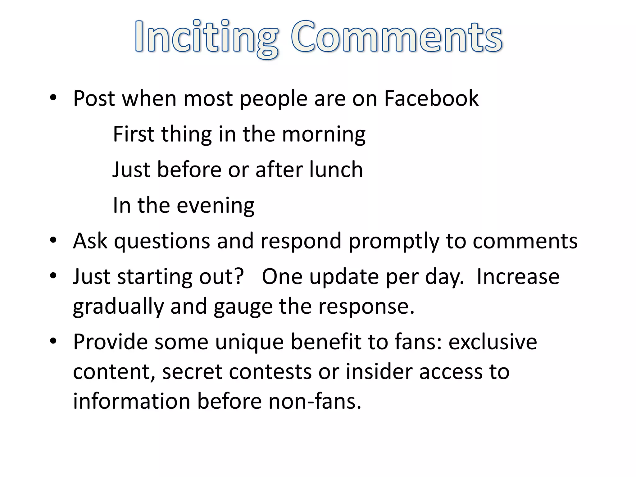 • Post when most people are on Facebook
      First thing in the morning
      Just before or after lunch
      In the evening
• Ask questions and respond promptly to comments
• Just starting out? One update per day. Increase
  gradually and gauge the response.
• Provide some unique benefit to fans: exclusive
  content, secret contests or insider access to
  information before non-fans.
 