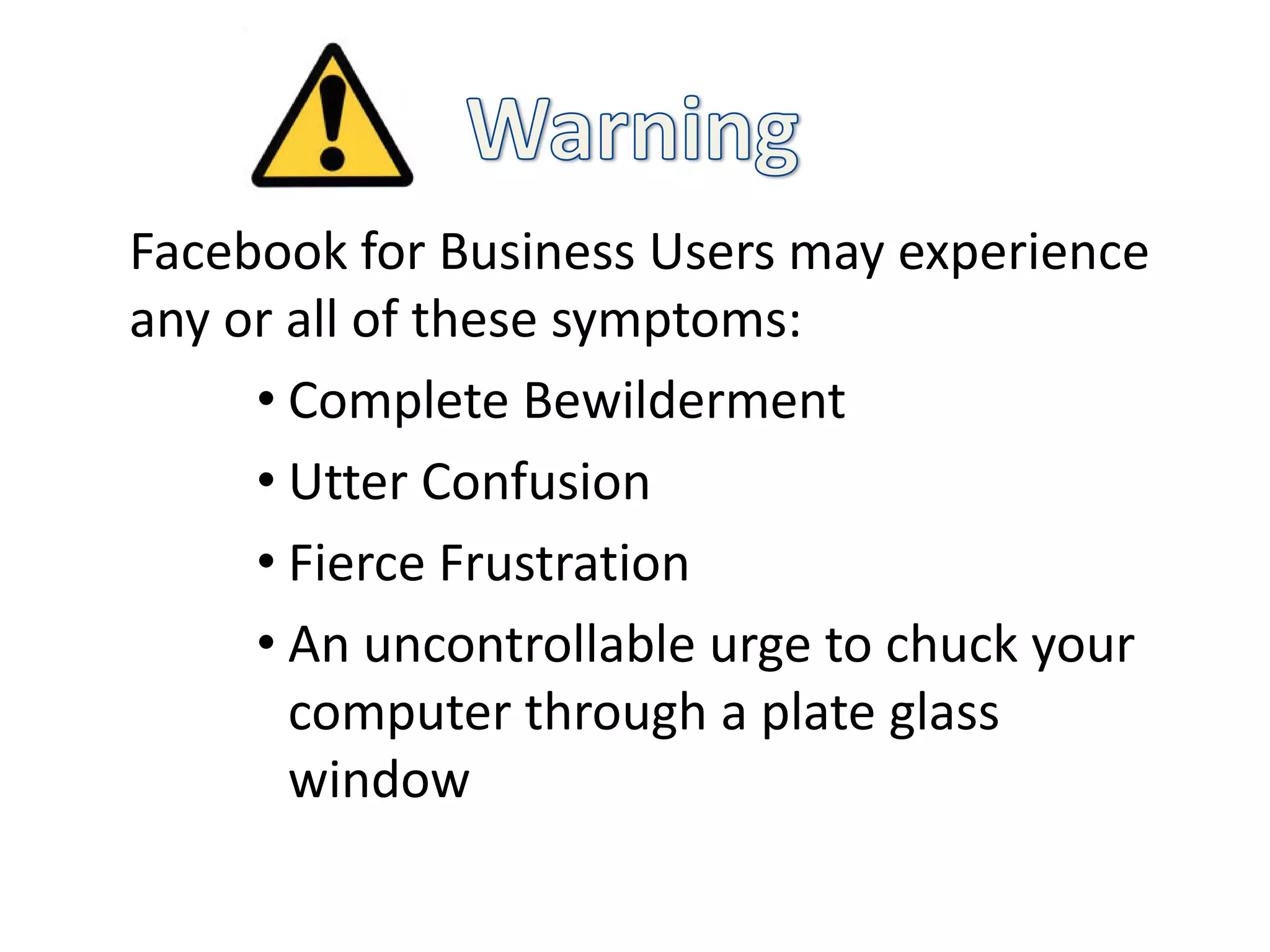 Facebook for Business Users may experience
any or all of these symptoms:
     • Complete Bewilderment
     • Utter Confusion
     • Fierce Frustration
     • An uncontrollable urge to chuck your
       computer through a plate glass
       window
 