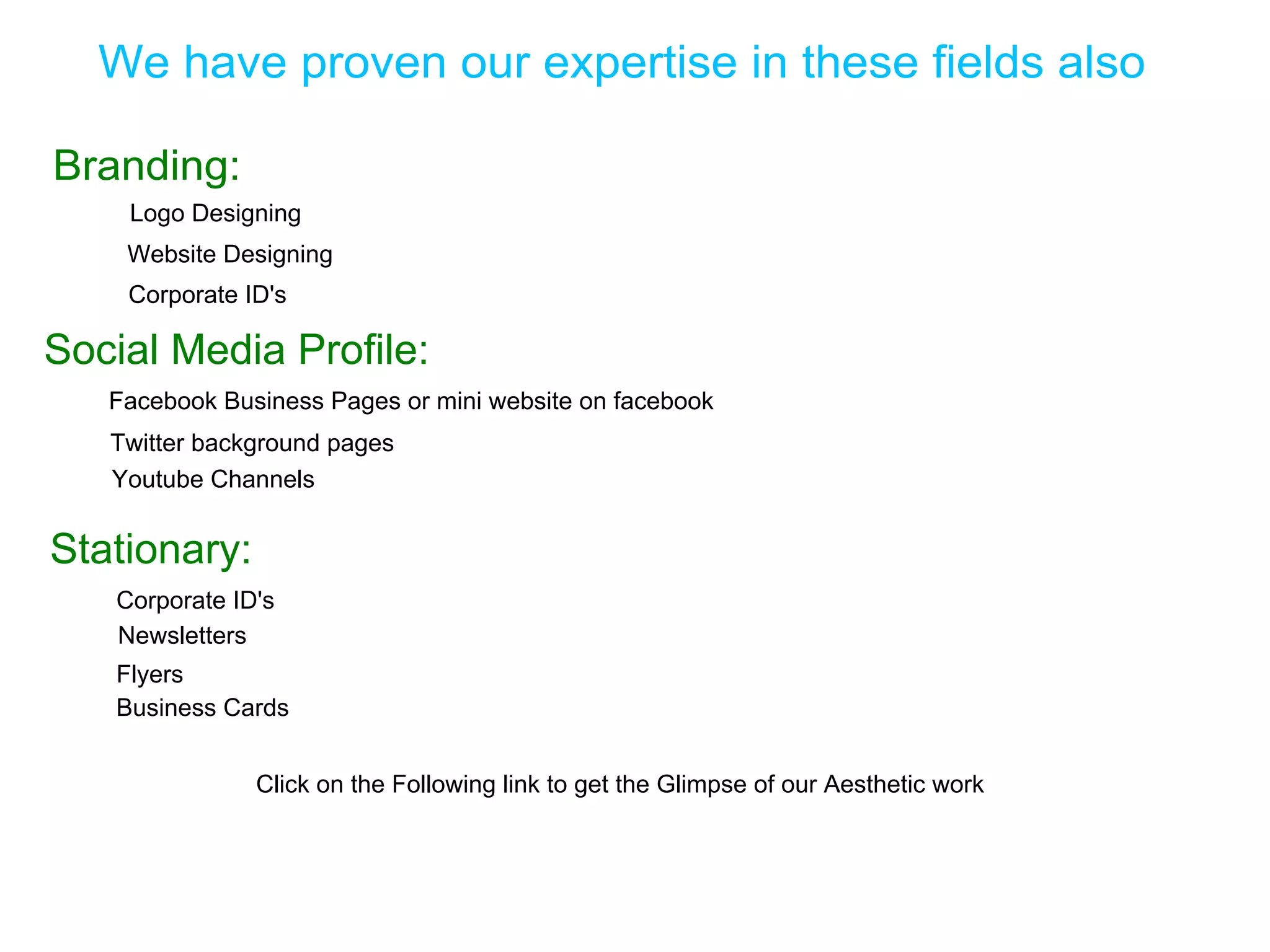 We have proven our expertise in these fields also

Branding:
    Logo Designing
    Website Designing
    Corporate ID's

Social Media Profile:
   Facebook Business Pages or mini website on facebook
   Twitter background pages
   Youtube Channels


Stationary:
   Corporate ID's
   Newsletters
   Flyers
   Business Cards


               Click on the Following link to get the Glimpse of our Aesthetic work
 
