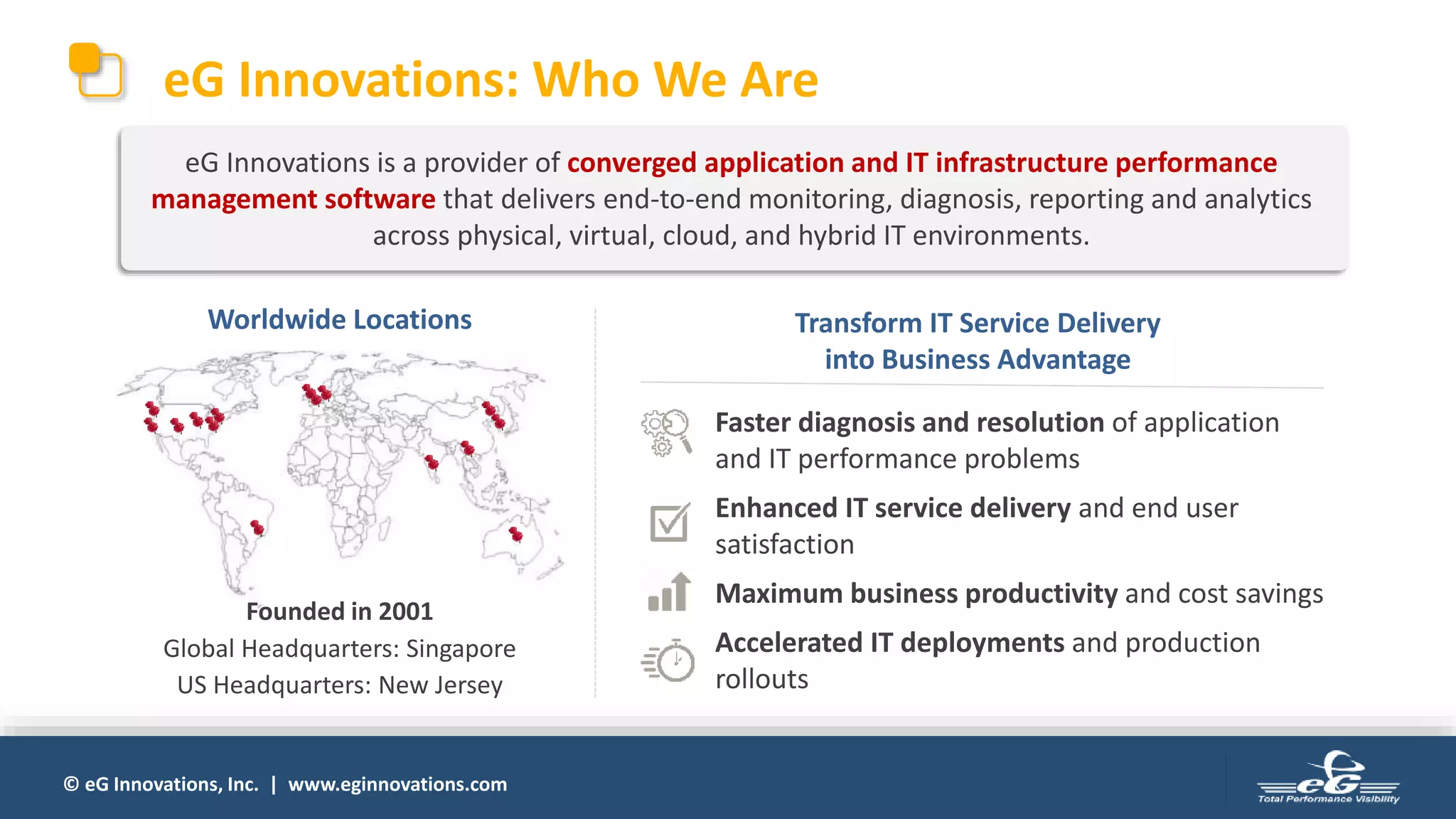 © eG Innovations, Inc. | www.eginnovations.com
eG Innovations: Who We Are
Worldwide Locations
Faster diagnosis and resolution of application
and IT performance problems
Enhanced IT service delivery and end user
satisfaction
Maximum business productivity and cost savings
Accelerated IT deployments and production
rollouts
Transform IT Service Delivery
into Business Advantage
eG Innovations is a provider of converged application and IT infrastructure performance
management software that delivers end-to-end monitoring, diagnosis, reporting and analytics
across physical, virtual, cloud, and hybrid IT environments.
Global Headquarters: Singapore
US Headquarters: New Jersey
Founded in 2001
 