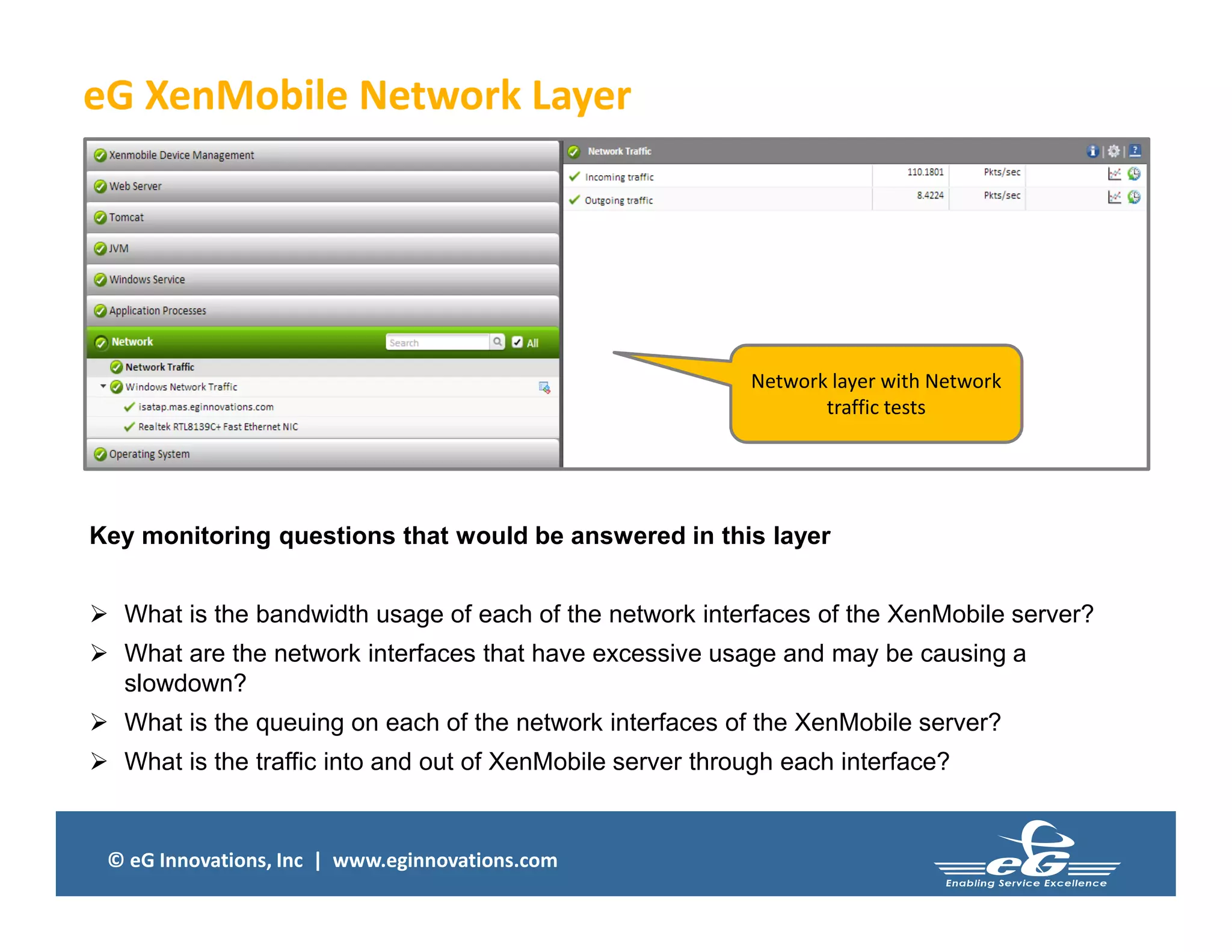 © eG Innovations, Inc | www.eginnovations.com
eG XenMobile Network Layer
Key monitoring questions that would be answered in this layer
 What is the bandwidth usage of each of the network interfaces of the XenMobile server?
 What are the network interfaces that have excessive usage and may be causing a
slowdown?
 What is the queuing on each of the network interfaces of the XenMobile server?
 What is the traffic into and out of XenMobile server through each interface?
Network layer with Network
traffic tests
 
