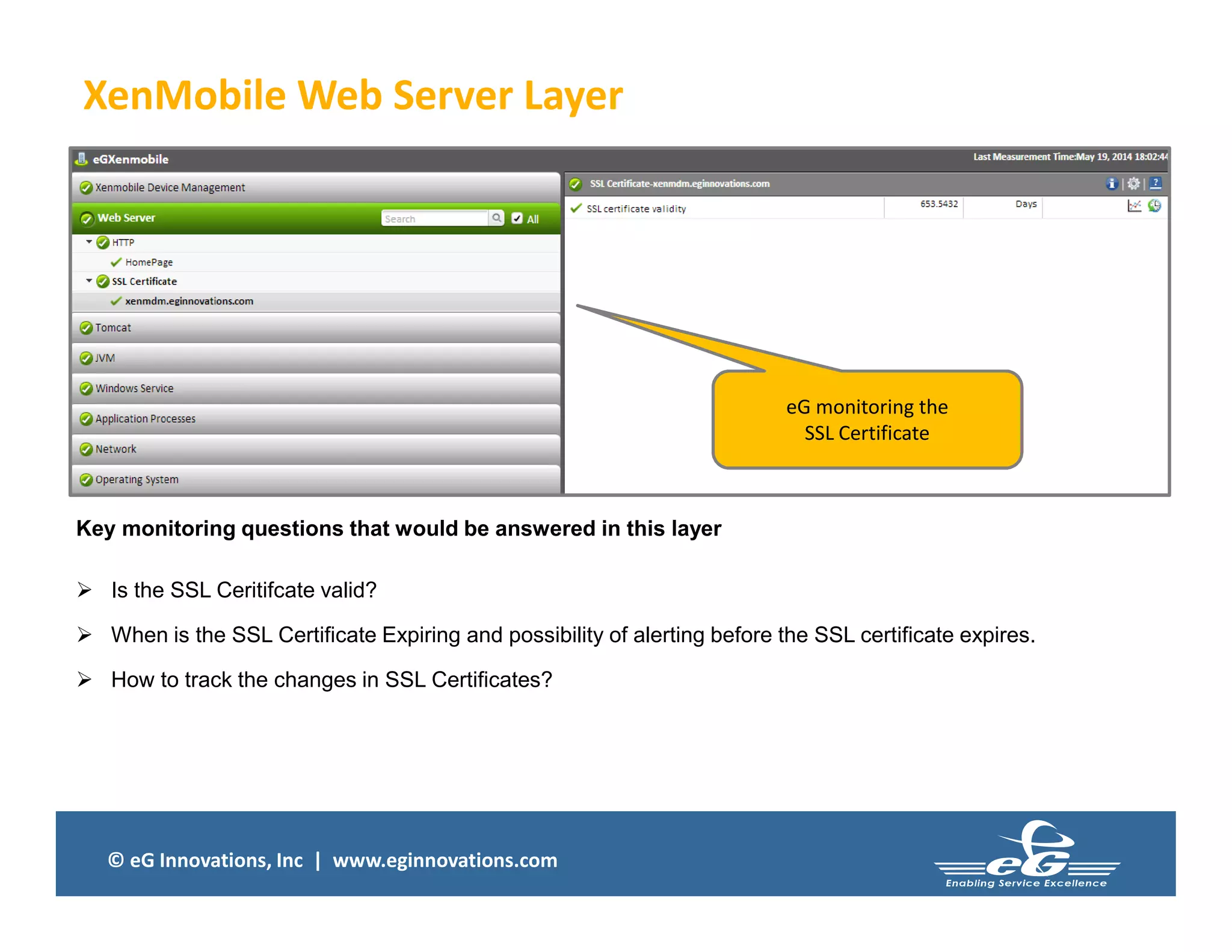 © eG Innovations, Inc | www.eginnovations.com
XenMobile Web Server Layer
Key monitoring questions that would be answered in this layer
 Is the SSL Ceritifcate valid?
 When is the SSL Certificate Expiring and possibility of alerting before the SSL certificate expires.
 How to track the changes in SSL Certificates?
eG monitoring the
SSL Certificate
 