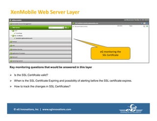 © eG Innovations, Inc | www.eginnovations.com
XenMobile Web Server Layer
Key monitoring questions that would be answered in this layer
 Is the SSL Ceritifcate valid?
 When is the SSL Certificate Expiring and possibility of alerting before the SSL certificate expires.
 How to track the changes in SSL Certificates?
eG monitoring the
SSL Certificate
 