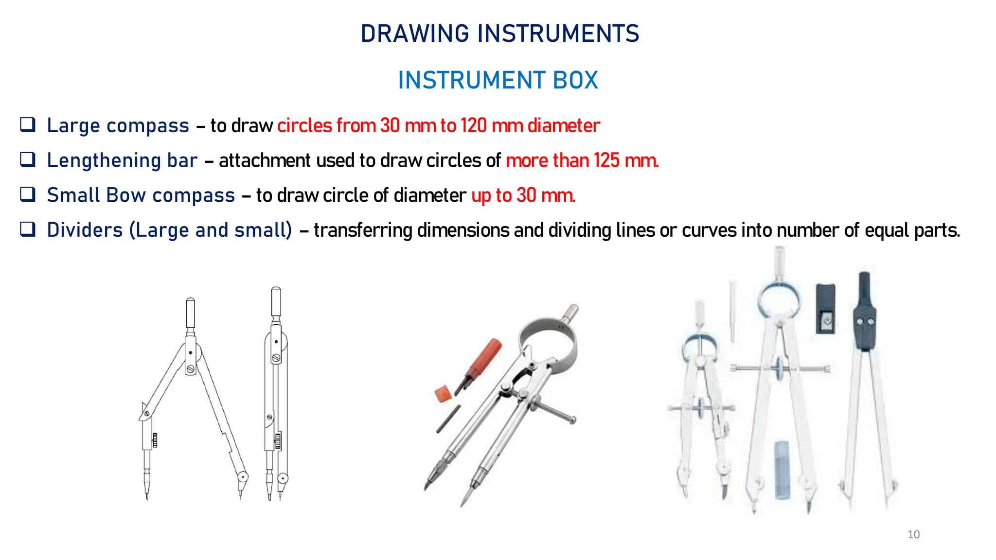 10
DRAWING INSTRUMENTS
INSTRUMENT BOX
 Large compass – to draw circles from 30 mm to 120 mm diameter
 Lengthening bar – attachment used to draw circles of more than 125 mm.
 Small Bow compass – to draw circle of diameter up to 30 mm.
 Dividers (Large and small) – transferring dimensions and dividing lines or curves into number of equal parts.
 