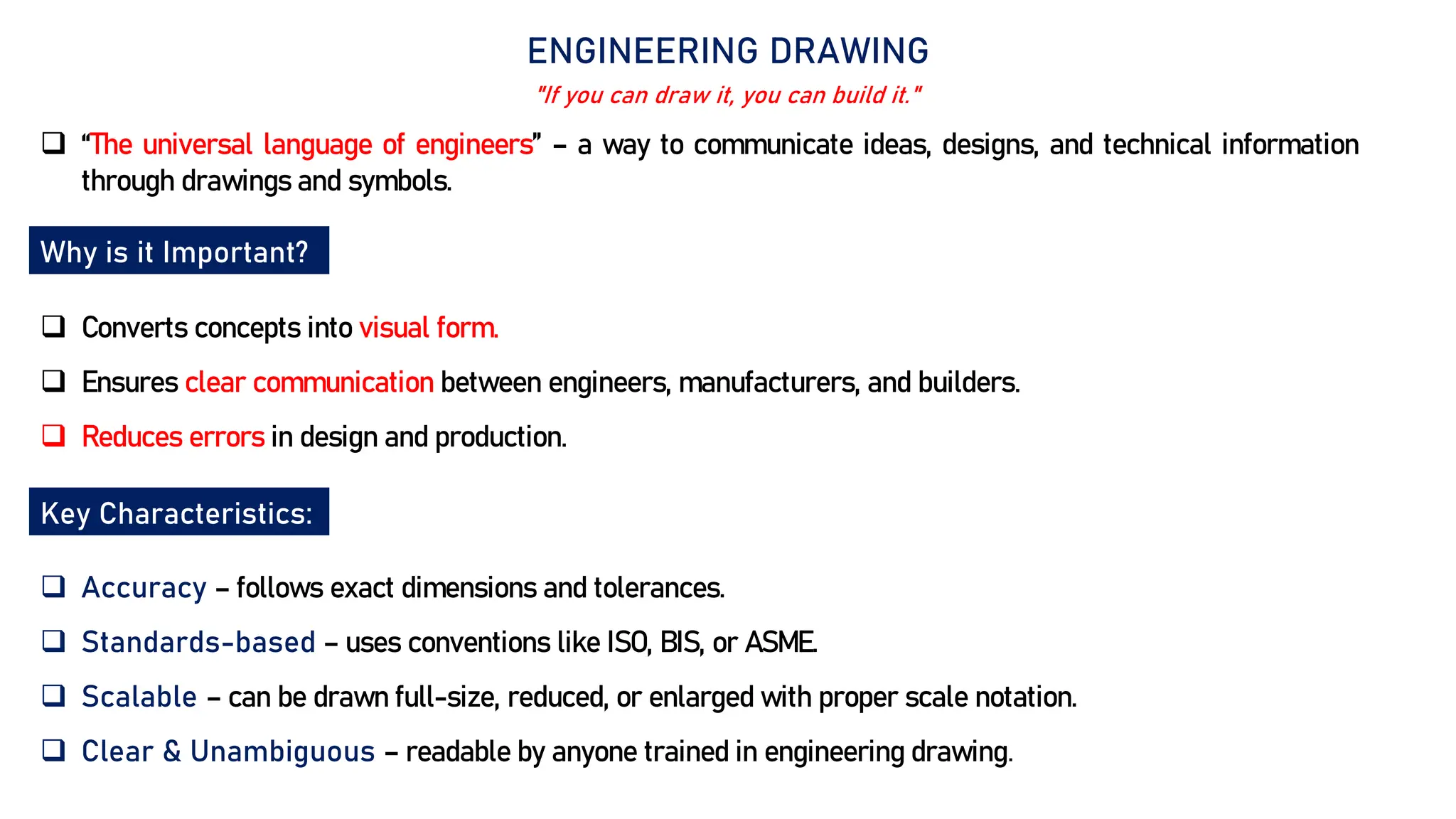 ENGINEERING DRAWING
 “The universal language of engineers” – a way to communicate ideas, designs, and technical information
through drawings and symbols.
Why is it Important?
 Converts concepts into visual form.
 Ensures clear communication between engineers, manufacturers, and builders.
 Reduces errors in design and production.
"If you can draw it, you can build it."
Key Characteristics:
 Accuracy – follows exact dimensions and tolerances.
 Standards-based – uses conventions like ISO, BIS, or ASME.
 Scalable – can be drawn full-size, reduced, or enlarged with proper scale notation.
 Clear & Unambiguous – readable by anyone trained in engineering drawing.
 