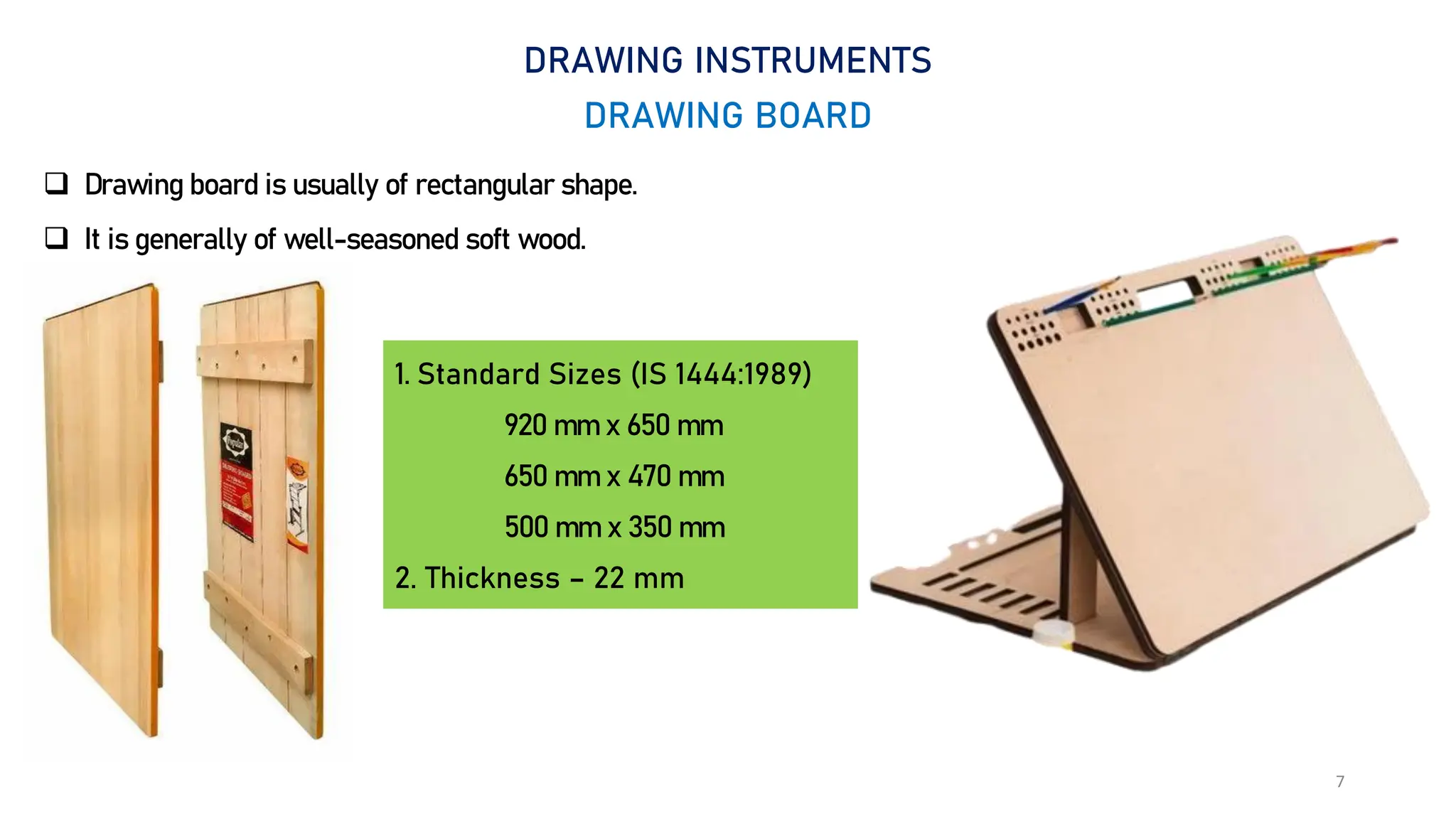 7
DRAWING INSTRUMENTS
DRAWING BOARD
 Drawing board is usually of rectangular shape.
 It is generally of well-seasoned soft wood.
1. Standard Sizes (IS 1444:1989)
920 mm x 650 mm
650 mm x 470 mm
500 mm x 350 mm
2. Thickness – 22 mm
 