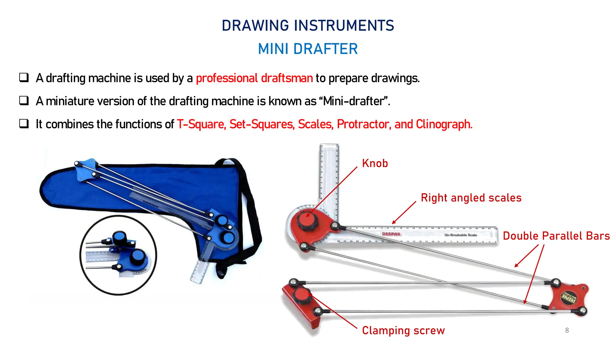 8
DRAWING INSTRUMENTS
MINI DRAFTER
 A drafting machine is used by a professional draftsman to prepare drawings.
 A miniature version of the drafting machine is known as “Mini-drafter”.
 It combines the functions of T-Square, Set-Squares, Scales, Protractor, and Clinograph.
Clamping screw
Double Parallel Bars
Right angled scales
Knob
 