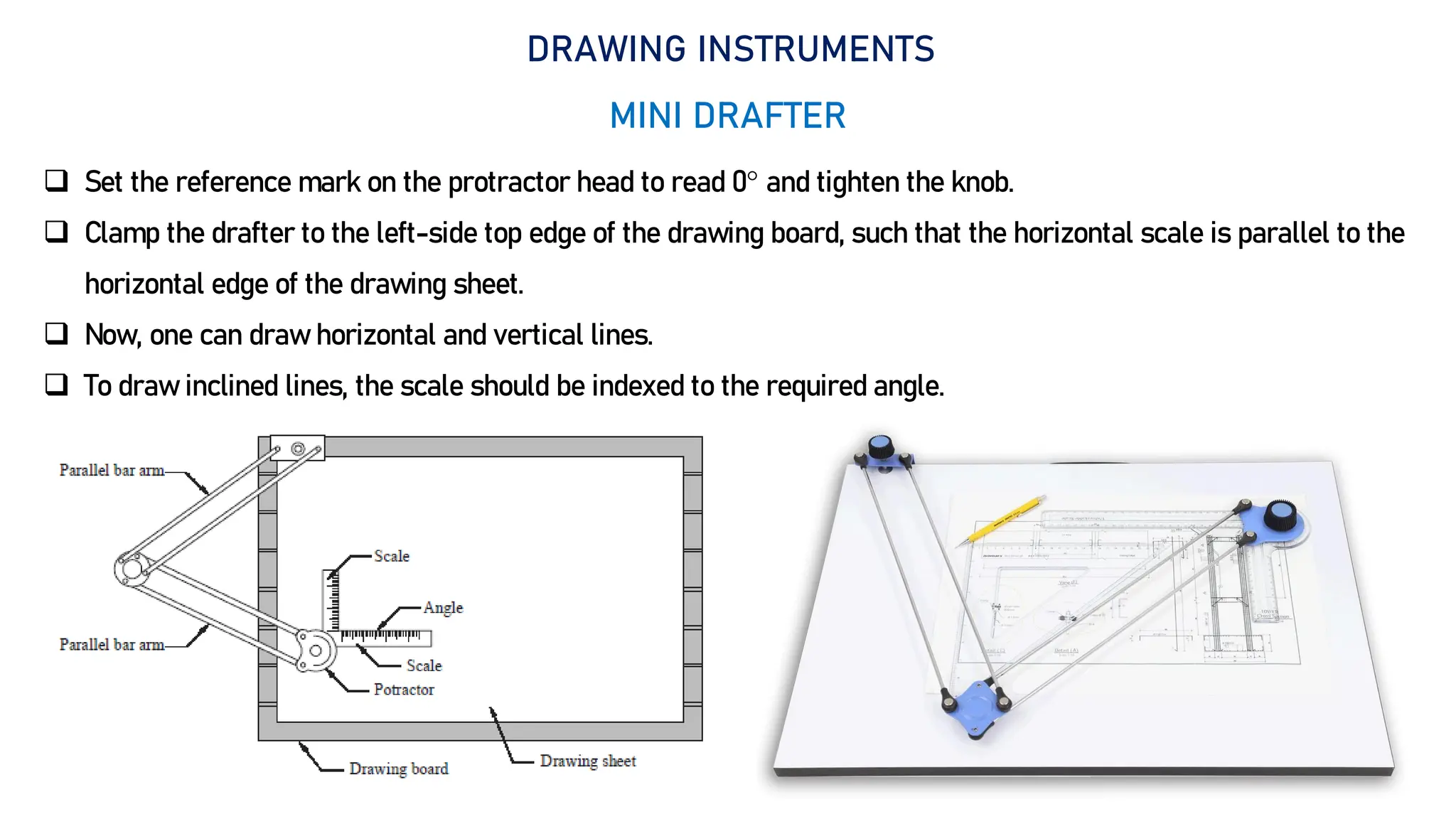 9
DRAWING INSTRUMENTS
MINI DRAFTER
 Set the reference mark on the protractor head to read 0 and tighten the knob.
 Clamp the drafter to the left-side top edge of the drawing board, such that the horizontal scale is parallel to the
horizontal edge of the drawing sheet.
 Now, one can draw horizontal and vertical lines.
 To draw inclined lines, the scale should be indexed to the required angle.
 