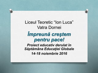 Liceul Teoretic “Ion Luca”
Vatra Dornei
Împreună creştem
pentru pace!
Proiect educativ derulat în
Săptămâna Educaţiei Globale
14-18 noiembrie 2016
 