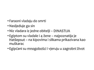 •Faraoni vladaju do smrti
•Nasljeđuje ga sin
•Niz vladara iz jedne obitelji – DINASTIJA
•Egiptom su vladale i 4 žene – najpoznatija je
Hatšepsut – na kipovima i slikama prikazivana kao
muškarac
•Egipćani su mnogobošci i vjeruju u zagrobni život
 