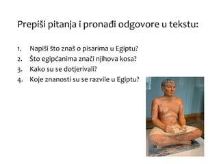 Prepiši pitanja i pronađi odgovore u tekstu:
1. Napiši što znaš o pisarima u Egiptu?
2. Što egipćanima znači njihova kosa?
3. Kako su se dotjerivali?
4. Koje znanosti su se razvile u Egiptu?
 