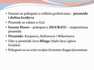  Faraoni su pokapani u velikim grobnicama – piramide






i dolina kraljeva
Piramide se nalaze u Gizi
Faraon Đoser – pokopan u ZIGURATU – stepeničasta
piramida
Piramide: Keopsova, Kefrenova i Mikerinova
Ulaz u piramide čuva Sfinga (tijelo lava i glava
čovjeka)
Pokapani su sa svim svojim životnim dragocijenostima

 