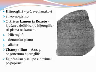  Hijeroglifi = grč. sveti znakovi
 Slikovno pismo
 Otkriven kamen iz Rozete –

kjučan u dešifriranju hijeroglifa tri pisma na kamenu:
1. Hijeroglifi
2. demotsko pismo
3. alfabet
 Champollion – 1822. g.
odgonetnuo hijeroglife
 Egipćani su pisali po zidovima i
po papirusu

 