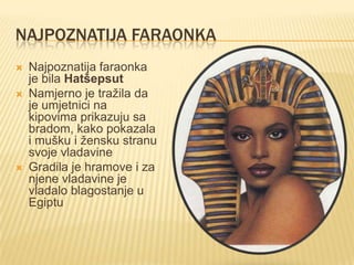 NAJPOZNATIJA FARAONKA






Najpoznatija faraonka
je bila Hatšepsut
Namjerno je tražila da
je umjetnici na
kipovima prikazuju sa
bradom, kako pokazala
i mušku i žensku stranu
svoje vladavine
Gradila je hramove i za
njene vladavine je
vladalo blagostanje u
Egiptu

 