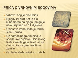 PRIČA O VRHOVNIM BOGOVIMA








Vrhovni bog je bio Osiris
Njegov zli brat Set je bio
ljubomoran na njega, pa ga je
ubio i isjekao na 14 dijelova
Osirisova žena Izida je rodila
sina Horusa
Uz pomoć boga Anubisa je
spojila sve dijelove Osirisovog
tijela i vratila ga u život, ali se
Osiris nije mogao vratiti na
zemlju
Od tada vlada svijetom mrtvih

 