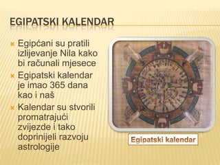 EGIPATSKI KALENDAR
Egipćani su pratili
izlijevanje Nila kako
bi računali mjesece
 Egipatski kalendar
je imao 365 dana
kao i naš
 Kalendar su stvorili
promatrajući
zvijezde i tako
doprinijeli razvoju
astrologije


 