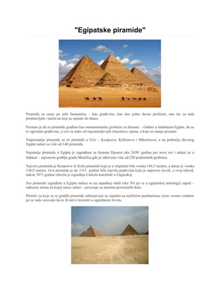 "Egipatske piramide"
Piramide su same po sebi fantastične – kao građevine, kao deo jedne davne prošlosti, ono što su tada
predstavljale i način na koji su opstale do danas.
Poznato je da su piramide građene kao monumentalne grobnice za faraone – vladare u tadašnjem Egiptu, da su
to ogromne građevine, a ovo su neke od najzanimljivijih činjenica o njima, a koje su manje poznate:
Najpoznatije piramide su tri piramide u Gizi – Keopsova, Kefrenova i Mikerinova, a na području drevnog
Egipta nalazi se više od 140 piramida.
Najstarija piramida u Egiptu je sagrađena za faraona Djosera oko 2650. godine pre nove ere i nalazi se u
Sakkari – najvećem groblju grada Memfisa gde je otkriveno više od 250 podzemnih grobnica.
Najveća piramida je Keopsova ili Kufu piramida koja je u originalu bila visoka 146,5 metara, a danas je visoka
138,8 metara. Ova piramida je do 1311. godine bila najviša građevina koju je napravio čovek, a ovaj rekord,
nakon 3871 godine oborila je izgradnja Linkoln katedrale u Engleskoj.
Sve piramide izgrađene u Egiptu nalaze se na zapadnoj obali reke Nil jer se u egipatskoj mitologiji zapad –
odnosno strana na kojoj sunce zalazi – povezuje sa mestom preminulih duša.
Plemići za koje su se gradile piramide sahranjivani su zajedno sa različitim predmetima, često veoma vrednim
jer se tada verovalo da će ih mrtvi koristiti u zagrobnom životu.
 