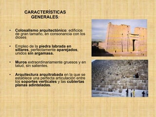 CARACTERÍSTICAS GENERALES : Colosalismo arquitectónico : edificios de gran tamaño, en consonancia con los dioses Empleo de la  piedra labrada en sillares , perfectamente  aparejados , unidos  sin argamasa.  Muros  extraordinariamente gruesos y en talud, sin salientes.  Arquitectura arquitrabada  en la que se establece una perfecta articulación entre los  soportes verticales  y las  cubiertas planas adinteladas .  