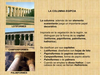 LA COLUMNA EGIPCIA LOTIFORMES PALMIFORMES CAMPANIFORMES La columna : además de ser  elemento   sustentante  juega un importante papel  decorativo .  Inspirada en la vegetación de la región, se distinguen por la forma de su  capitel  ( lotiforme, papiriforme, palmiforme, hathórico ).  Se clasifican por sus  capiteles : Lotiformes : diseñados con  hojas de loto Papiroformes  de  papiros cerrados   Campaniformes , forma de papiro abierto Palmiformes  o de  palmera Cuando se emplea la  diosa Hathor , ( con cabeza de vaca) se llaman  Hathóricos . 