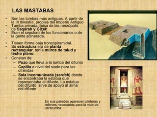 LAS MASTABAS Son las tumbas más antiguas. A partir de la III dinastía, propias del Imperio Antiguo Tumba privada típica de las necrópolis de  Saqarah y Gizeh Eran el sepulcro de los funcionarios o de la gente adinerada.  Tienen forma baja troncopiramidal. Su  estructura  era de  planta rectangular , tenía  muros de talud y techo plano .  Constan de:  Pozo  que lleva a la tumba del difunto Capilla  a nivel del suelo para las ofrendas Sala incomunicada ( serdab )  donde se encontraba la estatua que representaba al difunto. La estatua del difunto  sirve de apoyo al alma del difunto En sus paredes aparecen pinturas y relieves necesarios para la vida de ultratumba 