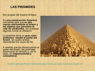 LAS PIRÁMIDES Son propias del Imperio Antiguo Es  una construcción funeraria  concebida para que  en ella repose eternamente el faraón y los objetos que permitían la vida de ultratumba . Sin embargo algunas nunca se utilizaron. La pirámide tenía un  gran valor simbólico :  resalta el poder del faraón , las cuatro aristas representan los rayos de Ra. A medida que iba disminuyendo el poder del faraón, las pirámides disminuirán en tamaño y, por lo tanto, en  majestuosidad y colosalismo .  http://www.egiptologia.cl/temario%20general/arquitectura/arquitectura_funeraria/arquitectura_funeraria.htm 