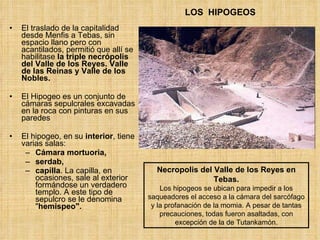 LOS  HIPOGEOS El traslado de la capitalidad desde Menfis a Tebas, sin espacio llano pero con acantilados, permitió que allí se habilitase  la triple necrópolis del Valle de los Reyes. Valle de las Reinas y Valle de los Nobles. El Hipogeo es un conjunto de cámaras sepulcrales excavadas en la roca con pinturas en sus paredes El hipogeo, en su  interior , tiene varias salas: Cámara mortuoria,  serdab,  capilla . La capilla, en ocasiones, sale al exterior formándose un verdadero templo. A este tipo de sepulcro se le denomina &quot; hemispeo&quot;.   Necropolis del Valle de los Reyes en Tebas. Los hipogeos se ubican para impedir a los saqueadores el acceso a la cámara del sarcófago y la profanación de la momia. A pesar de tantas precauciones, todas fueron asaltadas, con excepción de la de Tutankamón. 