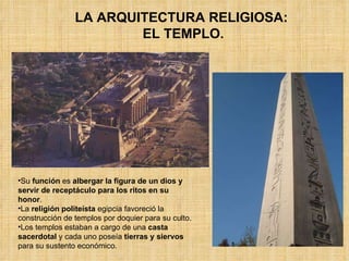 Su  función  es  albergar la figura de un dios y servir de receptáculo para los ritos en su honor .  La  religión politeísta  egipcia favoreció la construcción de templos por doquier para su culto.  Los templos estaban a cargo de una  casta sacerdotal  y cada uno poseía  tierras y siervos  para su sustento económico. LA ARQUITECTURA RELIGIOSA:  EL TEMPLO. 