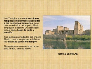 Los Templos son  construcciones religiosas inicialmente asociadas a los conjuntos funerarios , pero que a mediados del Imperio Medio empiezan a adquirir una identidad propia como  lugar de culto y reunión .  Fue también a mediados del Imperio Medio cuando empiezan a definirse las  distintas partes del templo   Generalmente no eran obra de un solo faraón, sino de varios. TEMPLO DE PHILAE 