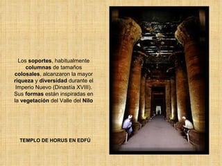 TEMPLO DE HORUS EN EDFÚ Los  soportes , habitualmente  columnas  de tamaños  colosales , alcanzaron la mayor  riqueza  y  diversidad  durante el Imperio Nuevo (Dinastía XVIII). Sus  formas  están inspiradas en la  vegetación  del Valle del  Nilo 